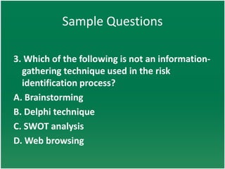 Sample Questions

3. Which of the following is not an information-
  gathering technique used in the risk
  identification process?
A. Brainstorming
B. Delphi technique
C. SWOT analysis
D. Web browsing
 