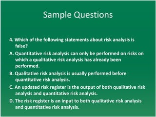 Sample Questions

4. Which of the following statements about risk analysis is
   false?
A. Quantitative risk analysis can only be performed on risks on
   which a qualitative risk analysis has already been
   performed.
B. Qualitative risk analysis is usually performed before
   quantitative risk analysis.
C. An updated risk register is the output of both qualitative risk
   analysis and quantitative risk analysis.
D. The risk register is an input to both qualitative risk analysis
   and quantitative risk analysis.
 