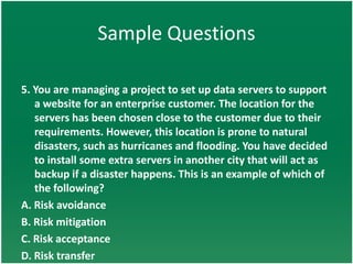 Sample Questions

5. You are managing a project to set up data servers to support
   a website for an enterprise customer. The location for the
   servers has been chosen close to the customer due to their
   requirements. However, this location is prone to natural
   disasters, such as hurricanes and flooding. You have decided
   to install some extra servers in another city that will act as
   backup if a disaster happens. This is an example of which of
   the following?
A. Risk avoidance
B. Risk mitigation
C. Risk acceptance
D. Risk transfer
 