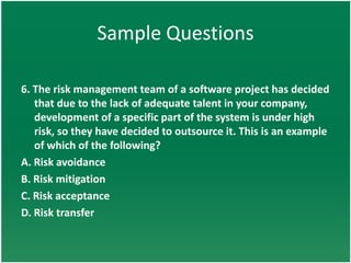 Sample Questions

6. The risk management team of a software project has decided
   that due to the lack of adequate talent in your company,
   development of a specific part of the system is under high
   risk, so they have decided to outsource it. This is an example
   of which of the following?
A. Risk avoidance
B. Risk mitigation
C. Risk acceptance
D. Risk transfer
 