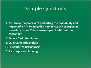 Sample Questions

7. You are in the process of evaluating the probability and
   impact of a risk by assigning numbers, such as expected
   monetary value. This is an example of which of the
   following?
A. Monte Carlo simulation
B. Qualitative risk analysis
C. Quantitative risk analysis
D. Risk response planning
 