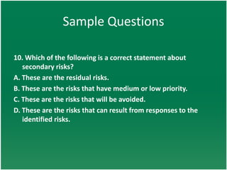 Sample Questions

10. Which of the following is a correct statement about
   secondary risks?
A. These are the residual risks.
B. These are the risks that have medium or low priority.
C. These are the risks that will be avoided.
D. These are the risks that can result from responses to the
   identified risks.
 