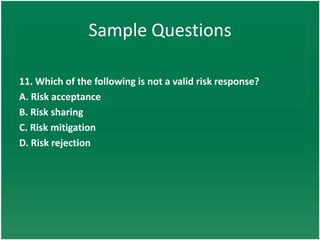 Sample Questions

11. Which of the following is not a valid risk response?
A. Risk acceptance
B. Risk sharing
C. Risk mitigation
D. Risk rejection
 
