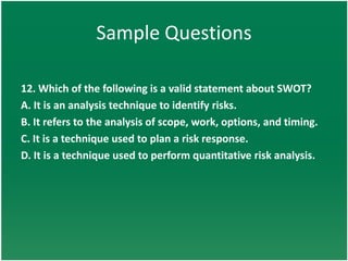 Sample Questions

12. Which of the following is a valid statement about SWOT?
A. It is an analysis technique to identify risks.
B. It refers to the analysis of scope, work, options, and timing.
C. It is a technique used to plan a risk response.
D. It is a technique used to perform quantitative risk analysis.
 