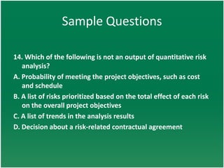 Sample Questions

14. Which of the following is not an output of quantitative risk
   analysis?
A. Probability of meeting the project objectives, such as cost
   and schedule
B. A list of risks prioritized based on the total effect of each risk
   on the overall project objectives
C. A list of trends in the analysis results
D. Decision about a risk-related contractual agreement
 