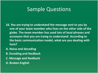 Sample Questions

16. You are trying to understand the message sent to you by
   one of your team member who lives on the other side of the
   globe. The team member has used lots of local phrases and
   acronyms that you are trying to understand. According to
   the basic communication model, what are you dealing with
   here?
A. Noise and decoding
B. Encoding and feedback
C. Message and feedback
D. Broken English
 