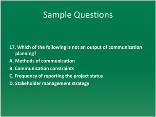 Sample Questions


17. Which of the following is not an output of communication
   planning?
A. Methods of communication
B. Communication constraints
C. Frequency of reporting the project status
D. Stakeholder management strategy
 