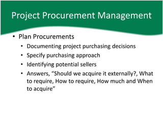 Project Procurement Management

• Plan Procurements
  •   Documenting project purchasing decisions
  •   Specify purchasing approach
  •   Identifying potential sellers
  •   Answers, “Should we acquire it externally?, What
      to require, How to require, How much and When
      to acquire”
 