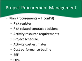 Project Procurement Management

• Plan Procurements – I (cont’d)
   • Risk register
   • Risk related contract decisions
   • Activity resource requirements
   • Project schedule
   • Activity cost estimates
   • Cost performance basline
   • EEF
 