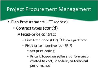 Project Procurement Management

• Plan Procurements – TT (cont’d)
   • Contract types (cont’d)
      Fixed-price contract
        – Firm fixed price (FFP)  buyer preffered
        – Fixed price incentive fee (FPIF)
            Set price ceiling
            Price is based on seller’s performance
             related to cost, schedule, or technical
             performance
 