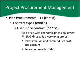 Project Procurement Management

• Plan Procurements – TT (cont’d)
   • Contract types (cont’d)
      Fixed-price contract (cont’d)
        – Fixed price with economic price adjustment
          (FP-EPA)  usually a very long project
            Takes inflation and commodities cost,
             into account
            Relies on financial index
 