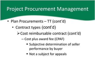 Project Procurement Management

• Plan Procurements – TT (cont’d)
   • Contract types (cont’d)
      Cost reimbursable contract (cont’d)
        – Cost plus award fee (CPAF)
            Subjective determination of seller
             performance by buyer
            Not a subject for appeals
 