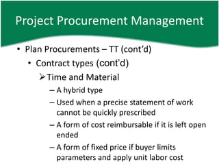 Project Procurement Management

• Plan Procurements – TT (cont’d)
   • Contract types (cont’d)
      Time and Material
        – A hybrid type
        – Used when a precise statement of work
          cannot be quickly prescribed
        – A form of cost reimbursable if it is left open
          ended
        – A form of fixed price if buyer limits
          parameters and apply unit labor cost
 