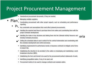 Project Procurement Management

• Plan Procurements – O
  • Procurement management plan
      Contract type, risk management issue
      Evaluation criteria, multiple contracts criteria
      Constraints and assumptions, etc
 
