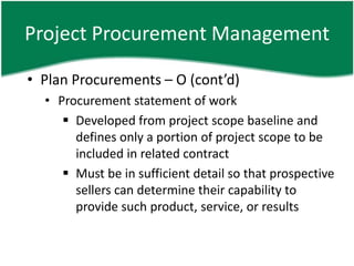 Project Procurement Management

• Plan Procurements – O (cont’d)
  • Procurement statement of work
      Developed from project scope baseline and
       defines only a portion of project scope to be
       included in related contract
      Must be in sufficient detail so that prospective
       sellers can determine their capability to
       provide such product, service, or results
 