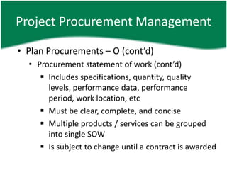 Project Procurement Management

• Plan Procurements – O (cont’d)
  • Procurement statement of work (cont’d)
      Includes specifications, quantity, quality
       levels, performance data, performance
       period, work location, etc
      Must be clear, complete, and concise
      Multiple products / services can be grouped
       into single SOW
      Is subject to change until a contract is awarded
 