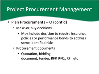 Project Procurement Management

• Plan Procurements – O (cont’d)
  • Make-or-buy decisions
      May include decision to require insurance
       policies or performance bonds to address
       some identified risks
  • Procurement documents
      Quotation, bidding
       document, tender, RFP, RFQ, RFI, etc
 