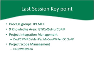 Last Session Key point

• Process groups: IPEMCC
• 9 Knowledge Area: ISTiCoQuHurCoRiP
• Project Integration Management
  – DevPC.PMP.DirManPex.MoConPW.PerICC.CloPP
• Project Scope Management
  – CoDeWoBVCon
 