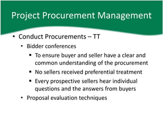 Project Procurement Management

• Conduct Procurements – TT
  • Bidder conferences
      To ensure buyer and seller have a clear and
       common understanding of the procurement
      No sellers received preferential treatment
      Every prospective sellers hear individual
       questions and the answers from buyers
  • Proposal evaluation techniques
 