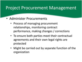 Project Procurement Management

• Administer Procurements
  • Process of managing procurement
    relationships, monitoring contract
    performance, making changes / corrections
  • To ensure both parties meet their contractual
    agreements and their own legal rights are
    protected
  • Might be carried out by separate function of the
    organization
 