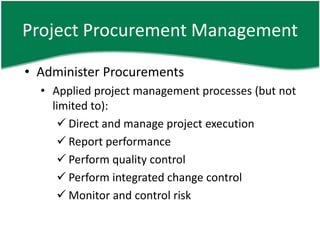 Project Procurement Management

• Administer Procurements
  • Applied project management processes (but not
    limited to):
      Direct and manage project execution
      Report performance
      Perform quality control
      Perform integrated change control
      Monitor and control risk
 