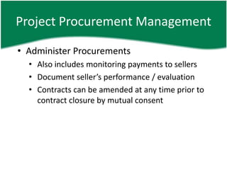 Project Procurement Management

• Administer Procurements
  • Also includes monitoring payments to sellers
  • Document seller’s performance / evaluation
  • Contracts can be amended at any time prior to
    contract closure by mutual consent
 