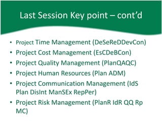 Last Session Key point – cont’d

• Project Time Management (DeSeReDDevCon)
• Project Cost Management (EsCDeBCon)
• Project Quality Management (PlanQAQC)
• Project Human Resources (Plan ADM)
• Project Communication Management (IdS
  Plan DisInt ManSEx RepPer)
• Project Risk Management (PlanR IdR QQ Rp
  MC)
 