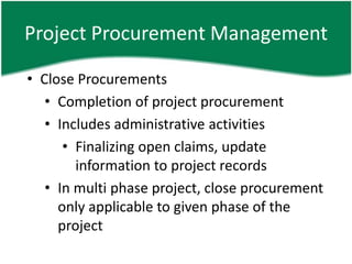 Project Procurement Management

• Close Procurements
   • Completion of project procurement
   • Includes administrative activities
      • Finalizing open claims, update
        information to project records
   • In multi phase project, close procurement
     only applicable to given phase of the
     project
 