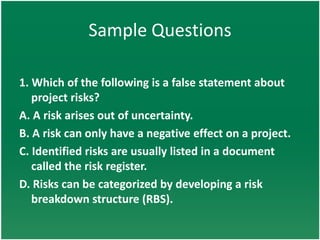 Sample Questions

1. Which of the following is a false statement about
   project risks?
A. A risk arises out of uncertainty.
B. A risk can only have a negative effect on a project.
C. Identified risks are usually listed in a document
   called the risk register.
D. Risks can be categorized by developing a risk
   breakdown structure (RBS).
 
