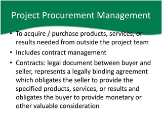 Project Procurement Management
• To acquire / purchase products, services, or
  results needed from outside the project team
• Includes contract management
• Contracts: legal document between buyer and
  seller, represents a legally binding agreement
  which obligates the seller to provide the
  specified products, services, or results and
  obligates the buyer to provide monetary or
  other valuable consideration
 
