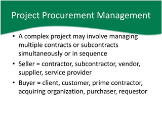 Project Procurement Management

• A complex project may involve managing
  multiple contracts or subcontracts
  simultaneously or in sequence
• Seller = contractor, subcontractor, vendor,
  supplier, service provider
• Buyer = client, customer, prime contractor,
  acquiring organization, purchaser, requestor
 