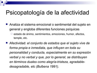 Psicopatología de la afectividad
 Analiza el sistema emocional o sentimental del sujeto en
general y engloba diferentes funciones psíquicas
 estado de ánimo, sentimientos, emociones, humor, afectos,
temple, etc.
 Afectividad: el conjunto de estados que el sujeto vive de
forma propia e inmediata, que influyen en toda su
personalidad y conducta, especialmente en su expresión
verbal y no verbal y que, por lo general, se distribuyen
en términos duales como alegría-tristeza, agradable-
desagradable, etc (Bulbena 1991).
 