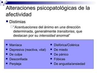 Alteraciones psicopatológicas de la
afectividad
 Maníaca
 Depresiva (reactiva, vital)
 De culpa
 Desconfiada
 Perpleja
 Disfórica/Colérica
 De miedo
 De pánico
 Fóbicas
 De angustia/ansiedad
 Distimias
“Acentuaciones del ánimo en una dirección
determinada, generalmente transitorias, que
destacan por su intensidad anormal”
 