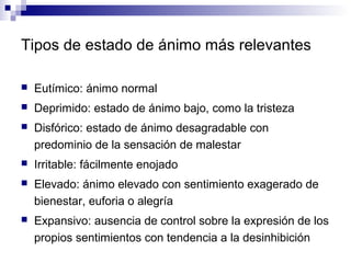 Tipos de estado de ánimo más relevantes
 Eutímico: ánimo normal
 Deprimido: estado de ánimo bajo, como la tristeza
 Disfórico: estado de ánimo desagradable con
predominio de la sensación de malestar
 Irritable: fácilmente enojado
 Elevado: ánimo elevado con sentimiento exagerado de
bienestar, euforia o alegría
 Expansivo: ausencia de control sobre la expresión de los
propios sentimientos con tendencia a la desinhibición
 