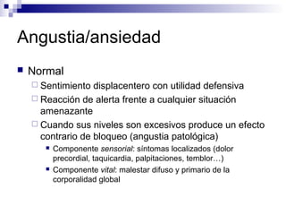 Angustia/ansiedad
 Normal
 Sentimiento displacentero con utilidad defensiva
 Reacción de alerta frente a cualquier situación
amenazante
 Cuando sus niveles son excesivos produce un efecto
contrario de bloqueo (angustia patológica)
 Componente sensorial: síntomas localizados (dolor
precordial, taquicardia, palpitaciones, temblor…)
 Componente vital: malestar difuso y primario de la
corporalidad global
 