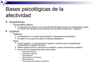 Bases psicológicas de la
afectividad
 Psicodinámica
 Psicoanálisis clásico:
 La depresión se origina a raíz de la pérdida del objeto amado y la subsiguiente puesta
en marcha de mecanismos de defensa inconscientes (introyección, regresión)
 Cognitiva
 Seligman
 La depresión es un estado de desamparo o desesperanza aprendidos
 El sujeto no es capaz de realizar conductas adaptativas
 Beck
 Tríada cognitiva: 1) autopercepción negativa, 2)medio externo culpabilizador,
3)expectativas negativas de futuro
 Estilo cognitivo erróneo: distorsiona la realidad y origina sentimientos negativos
 Errores en el procesamiento de la información
 Inferencia arbitraria
 Abstraccion selectiva
 Generalización
 Maximización minimización
 Personalización
 Pensamiento absolutista y dicotómico
 