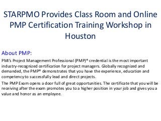 STARPMO Provides Class Room and Online
   PMP Certification Training Workshop in
                  Houston
About PMP:
PMI’s Project Management Professional (PMP)® credential is the most important
industry-recognized certification for project managers. Globally recognized and
demanded, the PMP® demonstrates that you have the experience, education and
competency to successfully lead and direct projects.
The PMP Exam opens a door full of great opportunities. The certificate that you will be
receiving after the exam promotes you to a higher position in your job and gives you a
value and honor as an employee.
 
