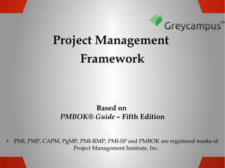 Project Management
Framework

Based on
PMBOK® Guide – Fifth Edition
•

PMI, PMP, CAPM, PgMP, PMI-RMP, PMI-SP and PMBOK are registered marks of
Project Management Institute, Inc.

 
