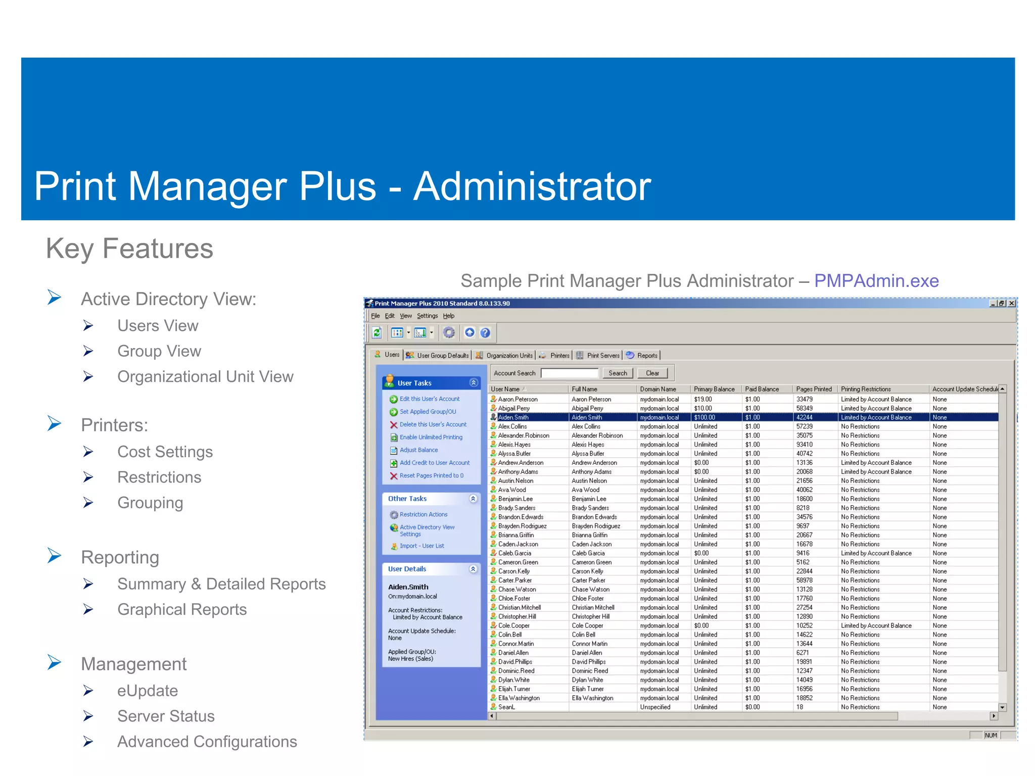 Print Manager Plus - Administrator
Key Features
                                     Sample Print Manager Plus Administrator – PMPAdmin.exe
 Active Directory View:
       Users View
       Group View
       Organizational Unit View


 Printers:
       Cost Settings
       Restrictions
       Grouping


 Reporting
       Summary & Detailed Reports
       Graphical Reports


 Management
       eUpdate
       Server Status
       Advanced Configurations
 