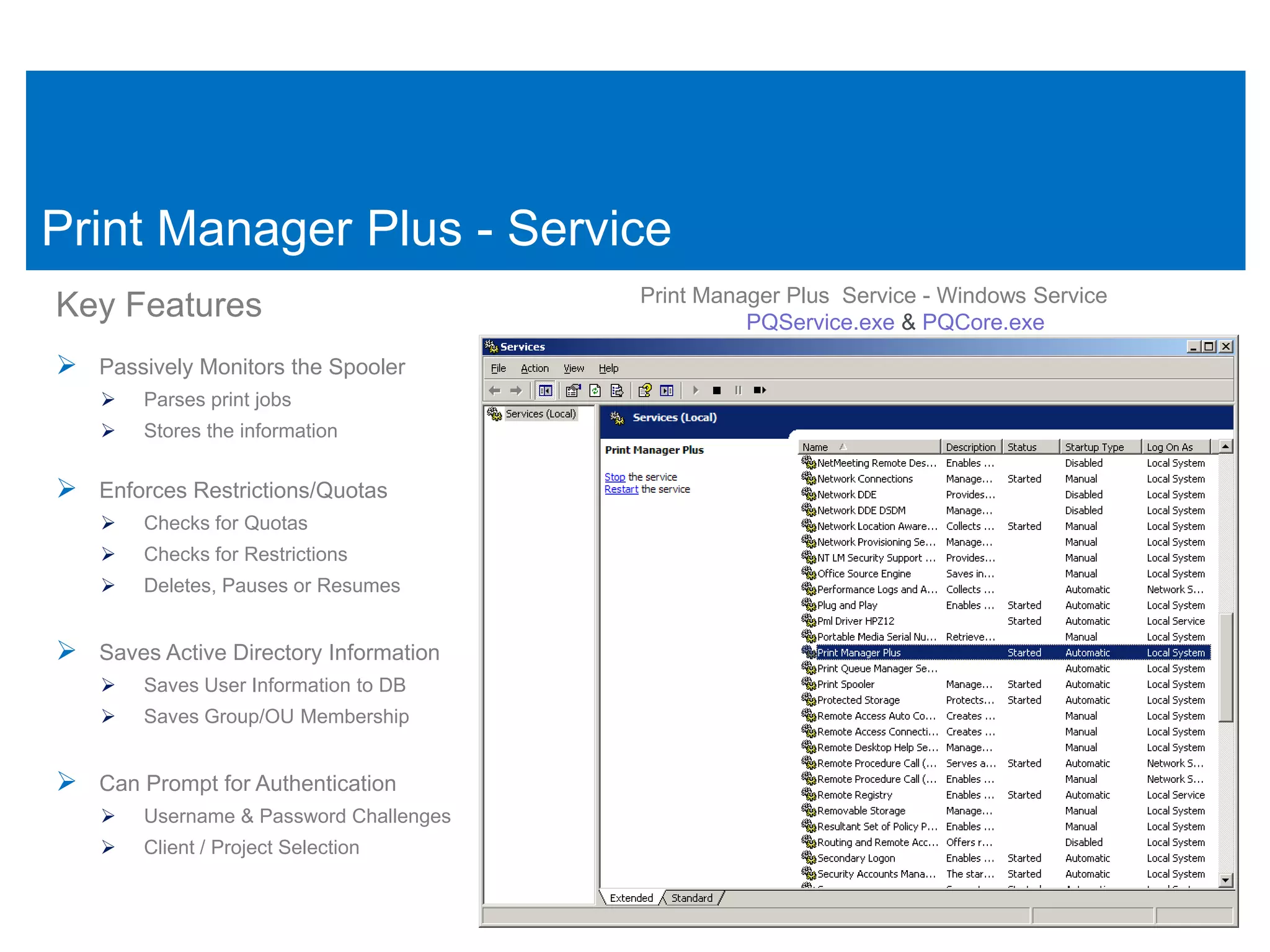 Print Manager Plus - Service
                                         Print Manager Plus Service - Windows Service
Key Features                                       PQService.exe & PQCore.exe

 Passively Monitors the Spooler
       Parses print jobs
       Stores the information


 Enforces Restrictions/Quotas
       Checks for Quotas
       Checks for Restrictions
       Deletes, Pauses or Resumes


 Saves Active Directory Information
       Saves User Information to DB
       Saves Group/OU Membership


 Can Prompt for Authentication
       Username & Password Challenges
       Client / Project Selection
 