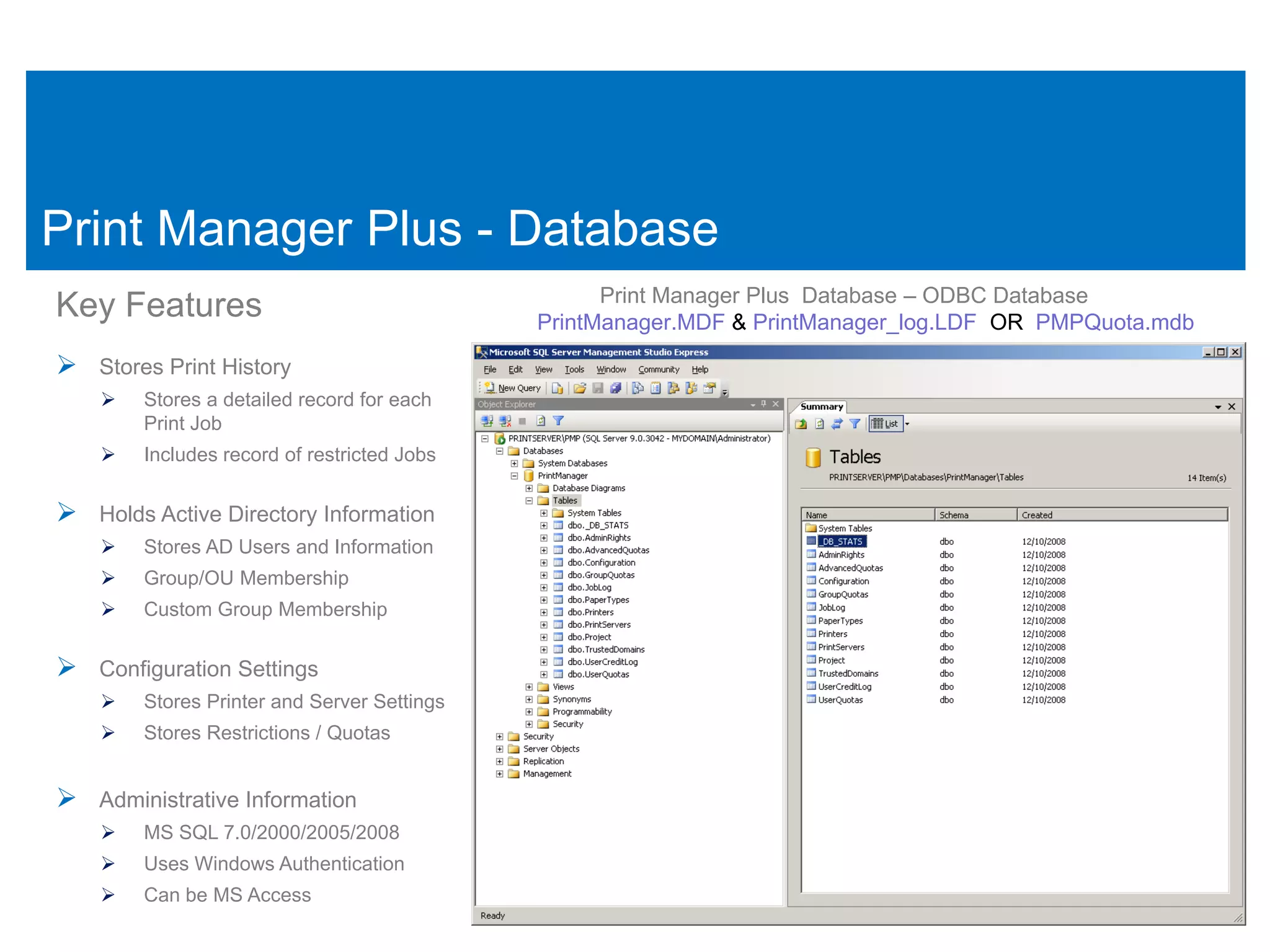 Print Manager Plus - Database
                                                   Print Manager Plus Database – ODBC Database
Key Features                                 PrintManager.MDF & PrintManager_log.LDF OR PMPQuota.mdb

 Stores Print History
       Stores a detailed record for each
        Print Job
       Includes record of restricted Jobs


 Holds Active Directory Information
       Stores AD Users and Information
       Group/OU Membership
       Custom Group Membership


 Configuration Settings
       Stores Printer and Server Settings
       Stores Restrictions / Quotas


 Administrative Information
       MS SQL 7.0/2000/2005/2008
       Uses Windows Authentication
       Can be MS Access
 
