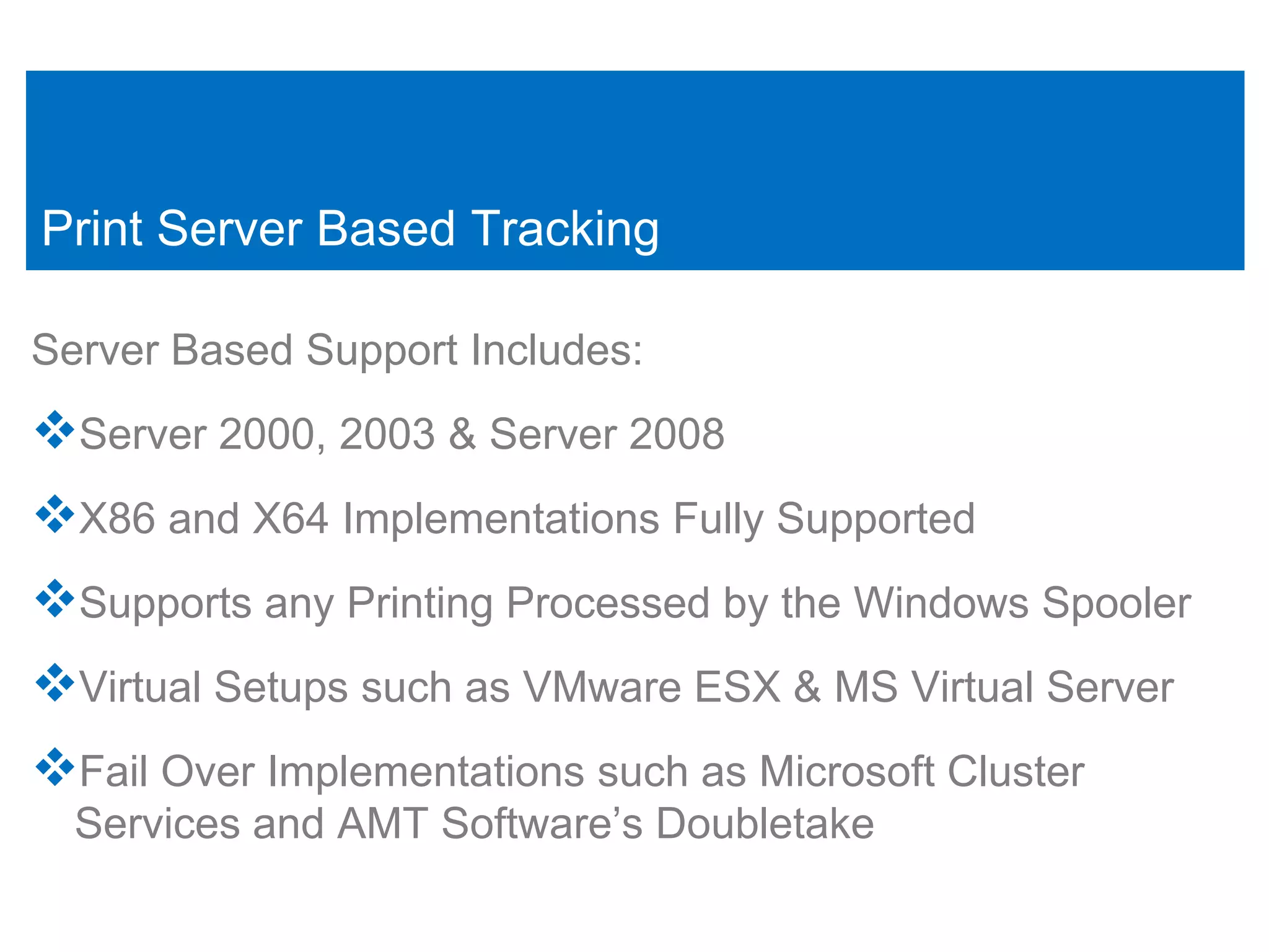 Print Server Based Tracking

Server Based Support Includes:
Server 2000, 2003 & Server 2008
X86 and X64 Implementations Fully Supported
Supports any Printing Processed by the Windows Spooler
Virtual Setups such as VMware ESX & MS Virtual Server
Fail Over Implementations such as Microsoft Cluster
  Services and AMT Software’s Doubletake
 