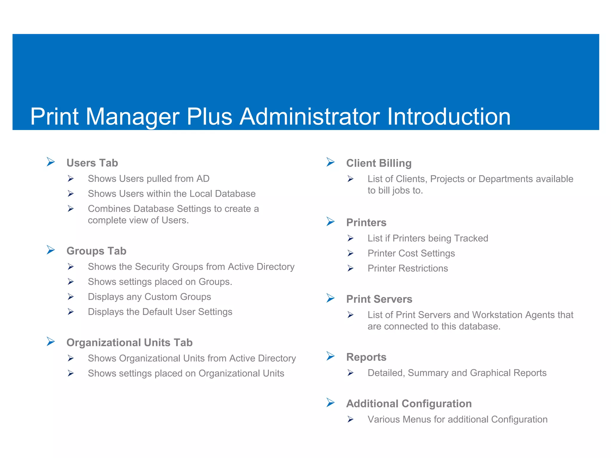 Print Manager Plus Administrator Introduction
  Users Tab                                                Client Billing
       Shows Users pulled from AD                               List of Clients, Projects or Departments available
       Shows Users within the Local Database                     to bill jobs to.
       Combines Database Settings to create a
        complete view of Users.                             Printers
                                                                 List if Printers being Tracked
  Groups Tab                                                    Printer Cost Settings
       Shows the Security Groups from Active Directory          Printer Restrictions
       Shows settings placed on Groups.
       Displays any Custom Groups                          Print Servers
       Displays the Default User Settings                       List of Print Servers and Workstation Agents that
                                                                  are connected to this database.
  Organizational Units Tab
       Shows Organizational Units from Active Directory    Reports
       Shows settings placed on Organizational Units            Detailed, Summary and Graphical Reports


                                                            Additional Configuration
                                                                 Various Menus for additional Configuration
 
