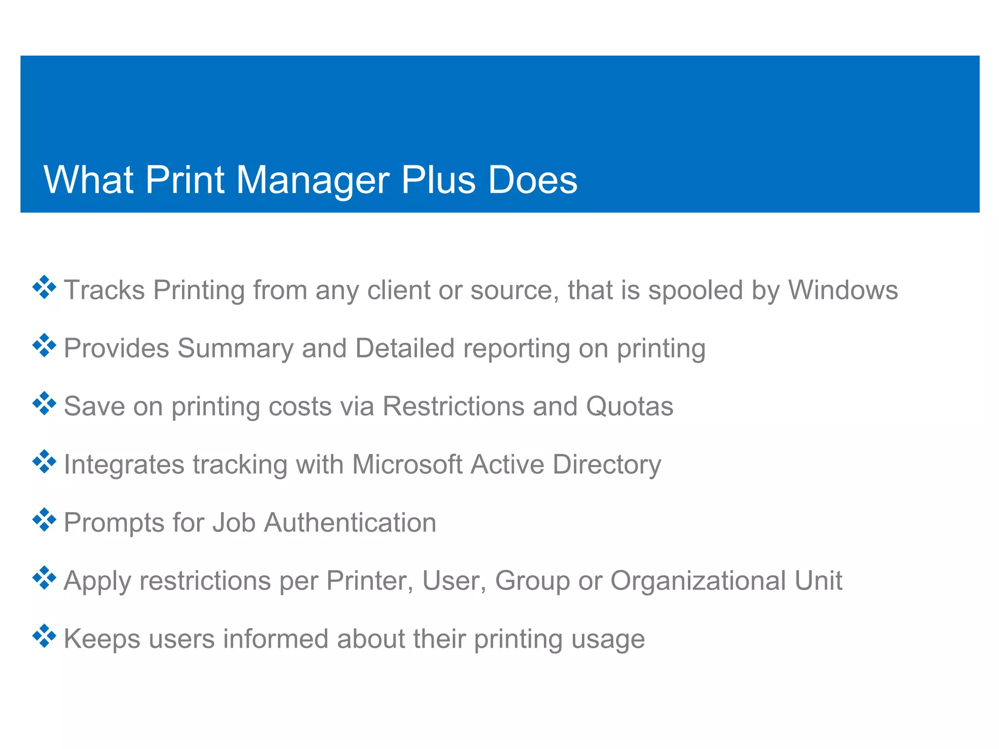 What Print Manager Plus Does

 Tracks Printing from any client or source, that is spooled by Windows
 Provides Summary and Detailed reporting on printing
 Save on printing costs via Restrictions and Quotas
 Integrates tracking with Microsoft Active Directory
 Prompts for Job Authentication
 Apply restrictions per Printer, User, Group or Organizational Unit
 Keeps users informed about their printing usage
 