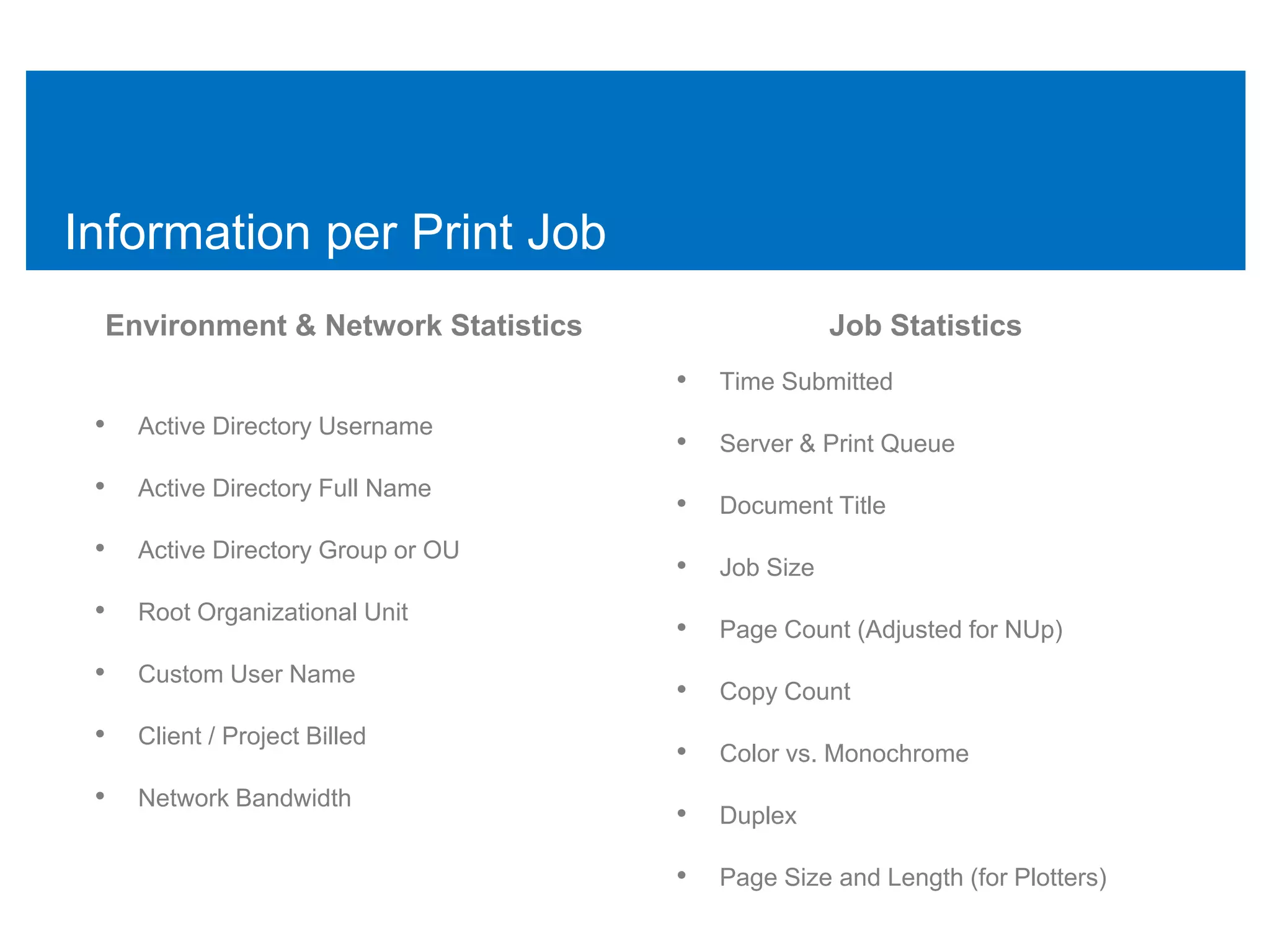 Information per Print Job
 Environment & Network Statistics                  Job Statistics
                                    •   Time Submitted
 •   Active Directory Username
                                    •   Server & Print Queue
 •   Active Directory Full Name
                                    •   Document Title
 •   Active Directory Group or OU
                                    •   Job Size
 •   Root Organizational Unit
                                    •   Page Count (Adjusted for NUp)
 •   Custom User Name
                                    •   Copy Count
 •   Client / Project Billed
                                    •   Color vs. Monochrome
 •   Network Bandwidth
                                    •   Duplex

                                    •   Page Size and Length (for Plotters)
 