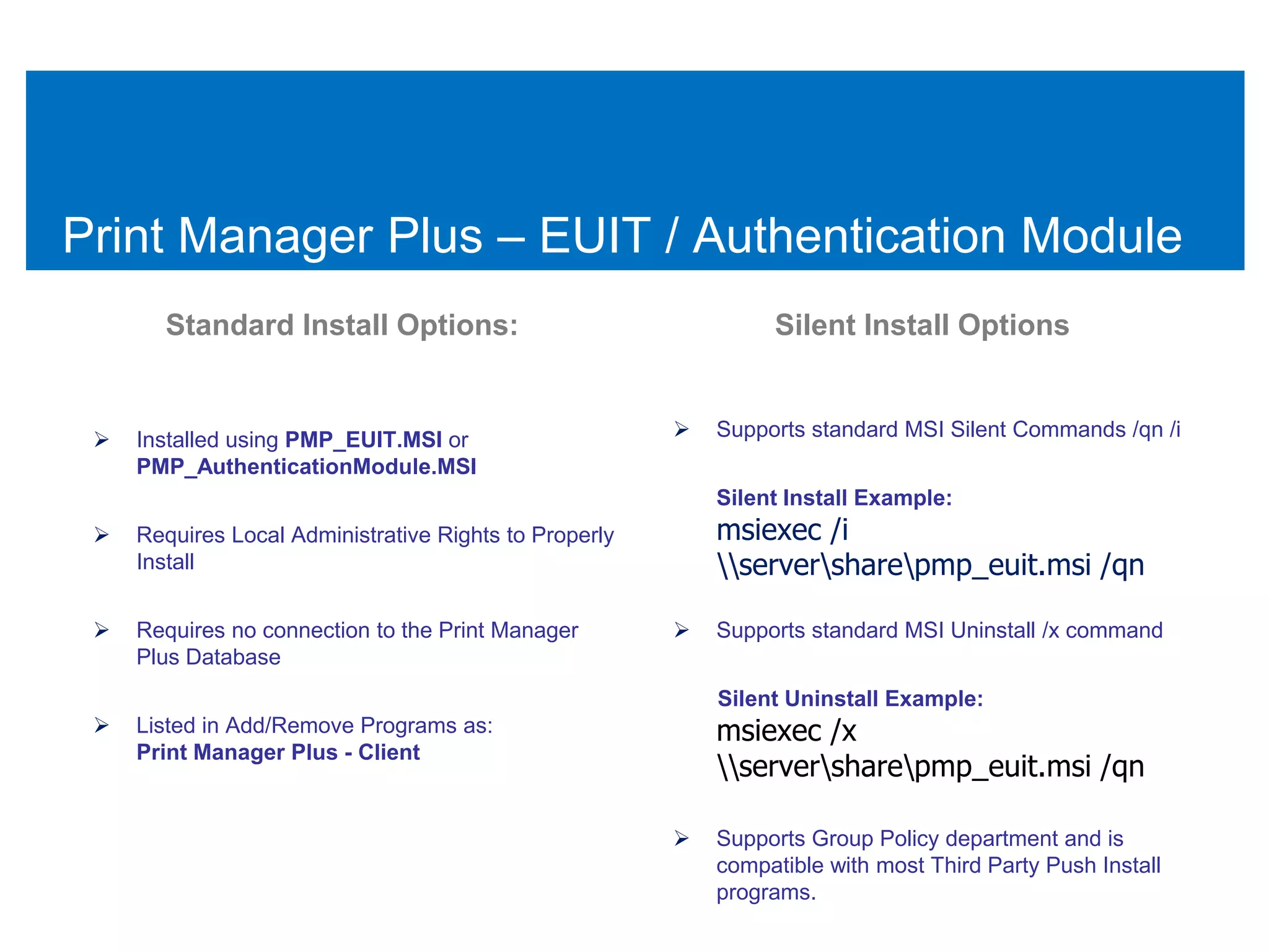 Print Manager Plus – EUIT / Authentication Module
       Standard Install Options:                                 Silent Install Options


    Installed using PMP_EUIT.MSI or                       Supports standard MSI Silent Commands /qn /i
     PMP_AuthenticationModule.MSI
                                                            Silent Install Example:
    Requires Local Administrative Rights to Properly       msiexec /i
     Install                                                serversharepmp_euit.msi /qn

    Requires no connection to the Print Manager           Supports standard MSI Uninstall /x command
     Plus Database
                                                            Silent Uninstall Example:
    Listed in Add/Remove Programs as:                      msiexec /x
     Print Manager Plus - Client
                                                            serversharepmp_euit.msi /qn

                                                           Supports Group Policy department and is
                                                            compatible with most Third Party Push Install
                                                            programs.
 