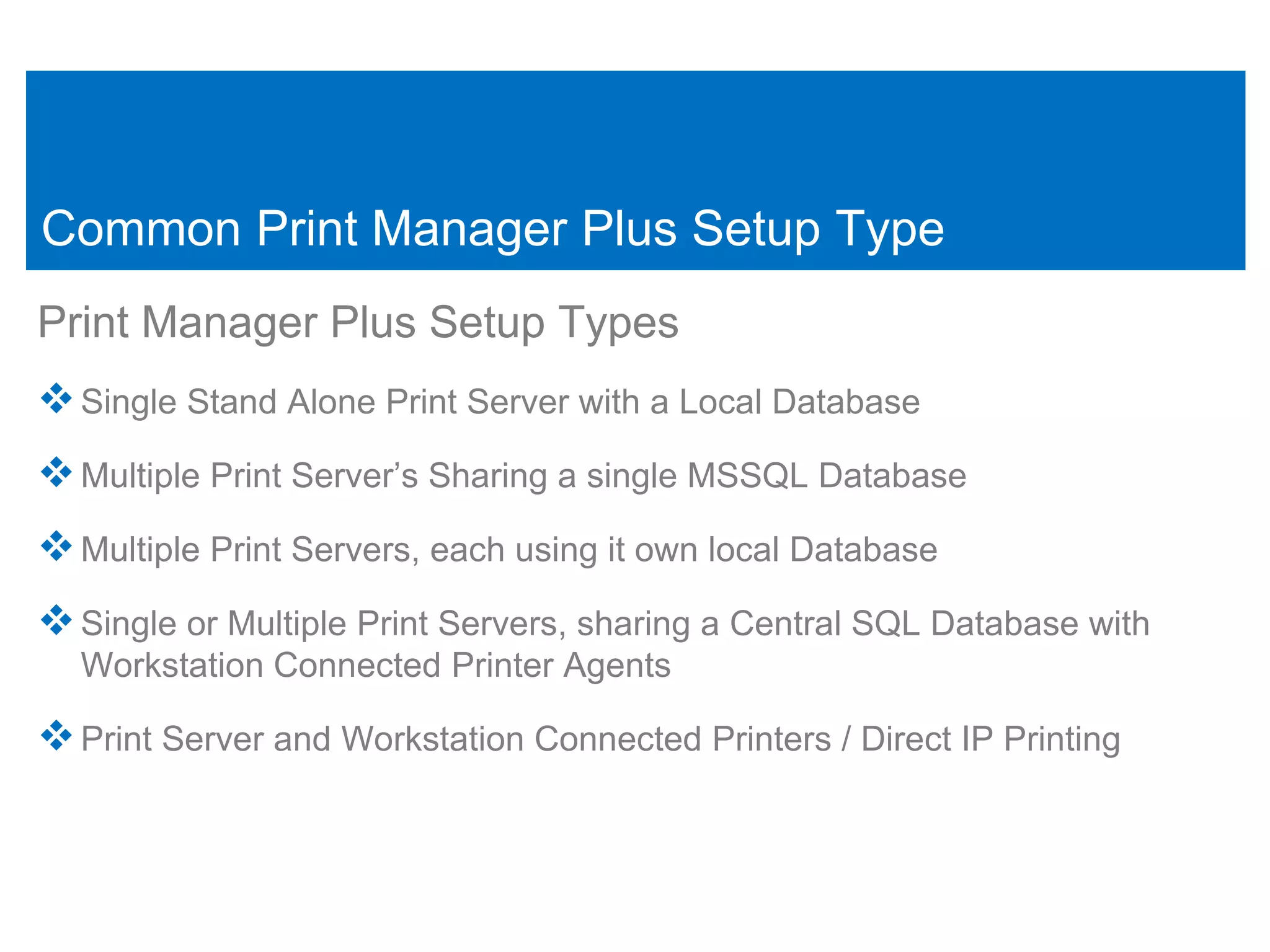 Common Print Manager Plus Setup Type
Print Manager Plus Setup Types
 Single Stand Alone Print Server with a Local Database
 Multiple Print Server’s Sharing a single MSSQL Database
 Multiple Print Servers, each using it own local Database
 Single or Multiple Print Servers, sharing a Central SQL Database with
  Workstation Connected Printer Agents

 Print Server and Workstation Connected Printers / Direct IP Printing
 
