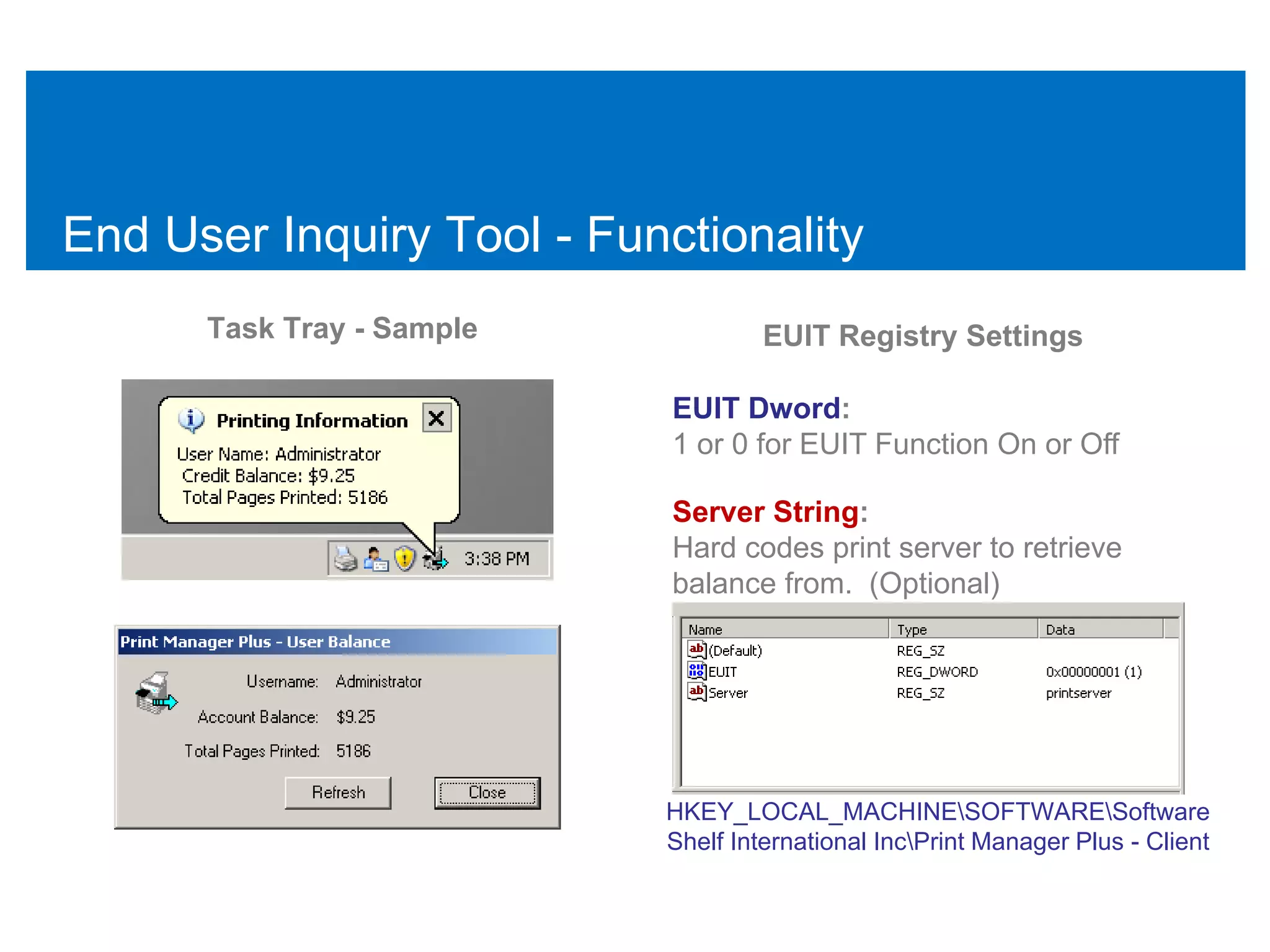 End User Inquiry Tool - Functionality
      Task Tray - Sample            EUIT Registry Settings

                            EUIT Dword:
                            1 or 0 for EUIT Function On or Off

                            Server String:
                            Hard codes print server to retrieve
                            balance from. (Optional)




                           HKEY_LOCAL_MACHINESOFTWARESoftware
                           Shelf International IncPrint Manager Plus - Client
 