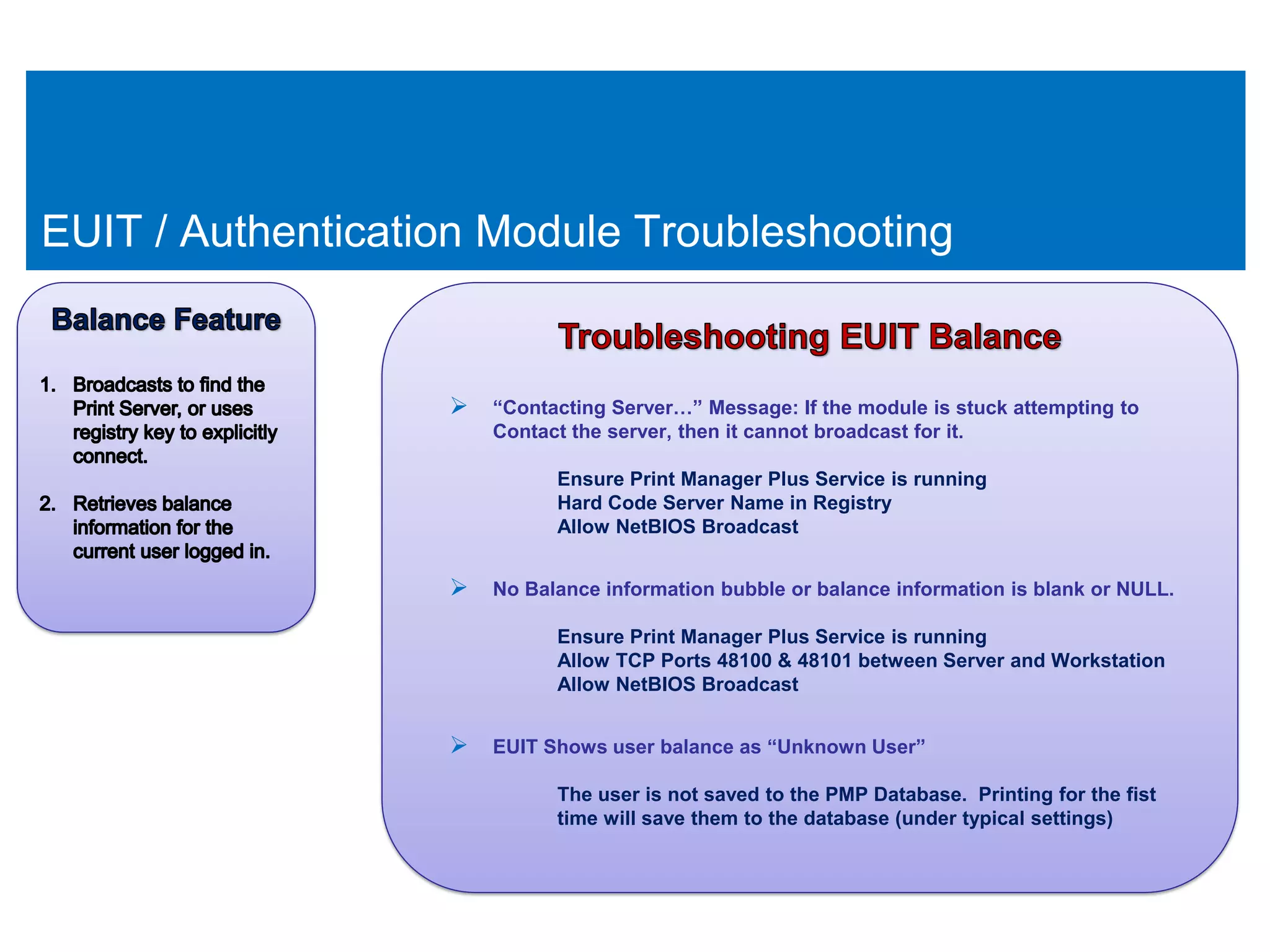 EUIT / Authentication Module Troubleshooting


                    “Contacting Server…” Message: If the module is stuck attempting to
                       Contact the server, then it cannot broadcast for it.

                              Ensure Print Manager Plus Service is running
                              Hard Code Server Name in Registry
                              Allow NetBIOS Broadcast


                    No Balance information bubble or balance information is blank or NULL.
                              Ensure Print Manager Plus Service is running
                              Allow TCP Ports 48100 & 48101 between Server and Workstation
                              Allow NetBIOS Broadcast


                    EUIT Shows user balance as “Unknown User”
                              The user is not saved to the PMP Database. Printing for the fist
                              time will save them to the database (under typical settings)
 