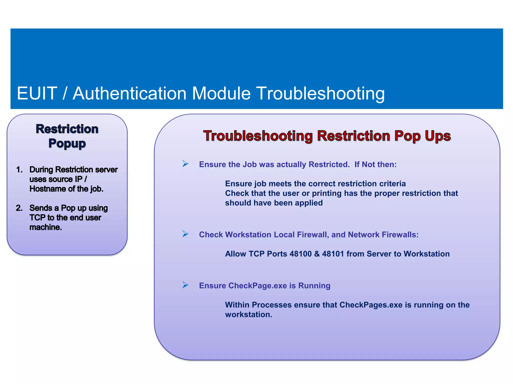 EUIT / Authentication Module Troubleshooting


                    Ensure the Job was actually Restricted. If Not then:
                             Ensure job meets the correct restriction criteria
                             Check that the user or printing has the proper restriction that
                             should have been applied


                    Check Workstation Local Firewall, and Network Firewalls:
                             Allow TCP Ports 48100 & 48101 from Server to Workstation


                    Ensure CheckPage.exe is Running
                             Within Processes ensure that CheckPages.exe is running on the
                             workstation.
 